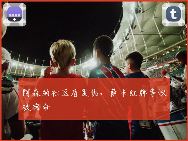 阿森纳社区盾复仇,萨卡红牌争议破宿命