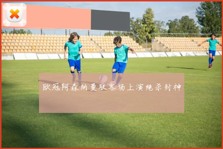 欧冠阿森纳曼联客场上演绝杀封神
