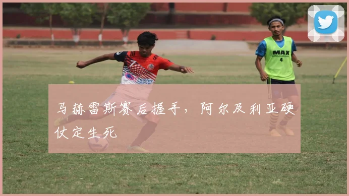马赫雷斯赛后握手，阿尔及利亚硬仗定生死