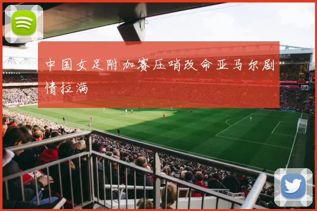 中国女足附加赛压哨改命亚马尔剧情拉满