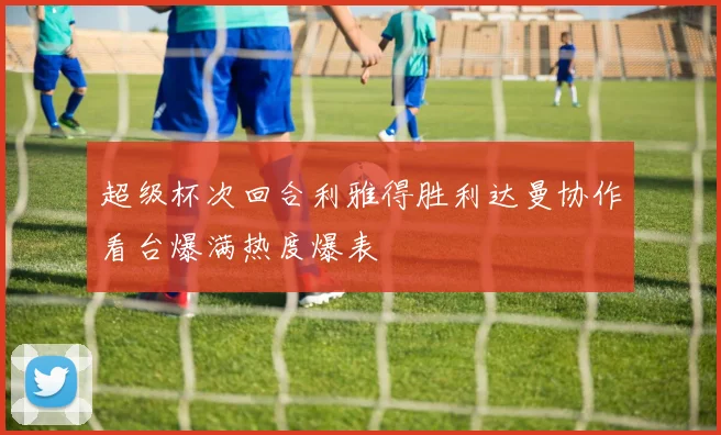 超级杯次回合利雅得胜利达曼协作看台爆满热度爆表