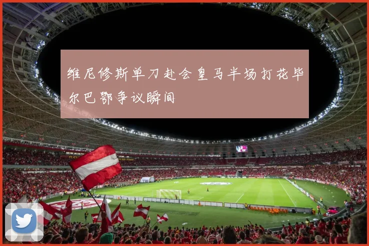 维尼修斯单刀赴会皇马半场打花毕尔巴鄂争议瞬间