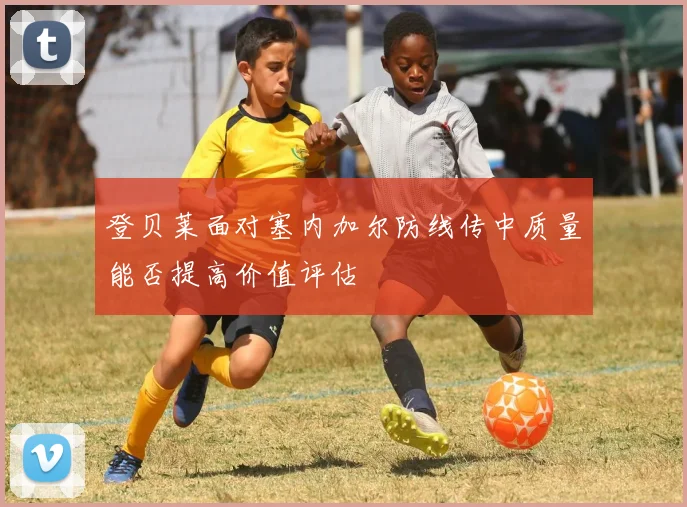 登贝莱面对塞内加尔防线传中质量能否提高价值评估