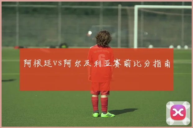 阿根廷vs阿尔及利亚赛前比分指南