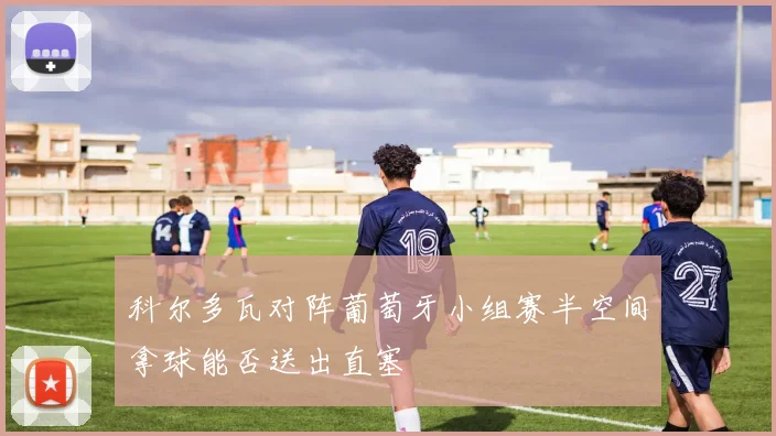 科尔多瓦对阵葡萄牙小组赛半空间拿球能否送出直塞