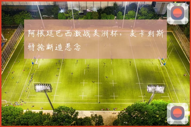 阿根廷巴西激战美洲杯，麦卡利斯特抢断造悬念