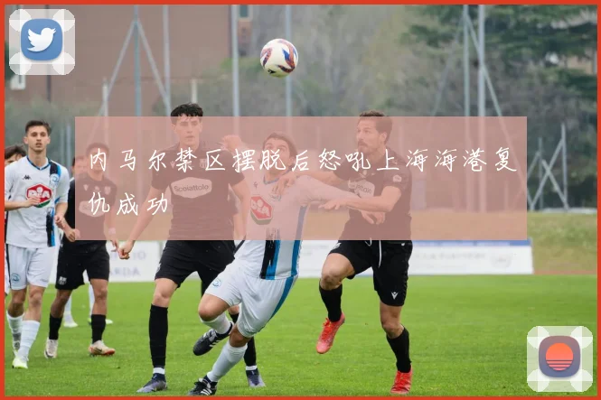 内马尔禁区摆脱后怒吼上海海港复仇成功